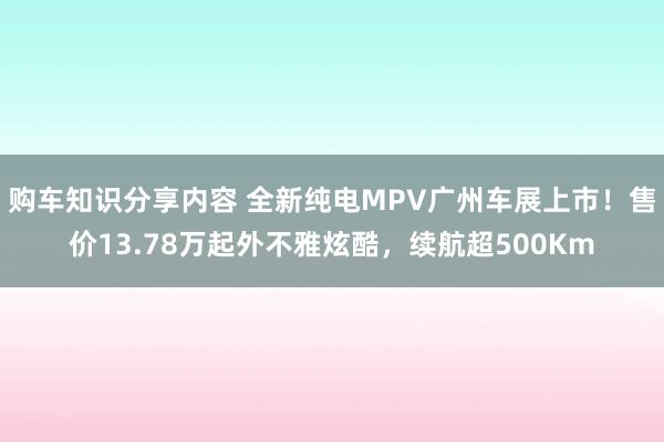 购车知识分享内容 全新纯电MPV广州车展上市！售价13.78万起外不雅炫酷，续航超500Km