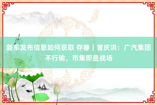 新车发布信息如何获取 存眷｜曾庆洪：广汽集团不行输，市集即是战场