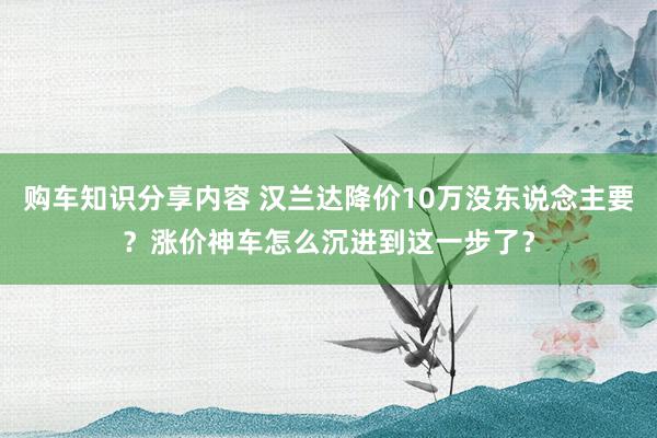 购车知识分享内容 汉兰达降价10万没东说念主要？涨价神车怎么沉进到这一步了？