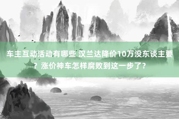 车主互动活动有哪些 汉兰达降价10万没东谈主要？涨价神车怎样腐败到这一步了？