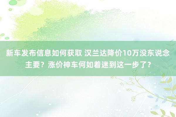 新车发布信息如何获取 汉兰达降价10万没东说念主要？涨价神车何如着迷到这一步了？