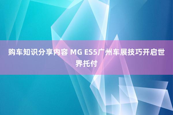 购车知识分享内容 MG ES5广州车展技巧开启世界托付