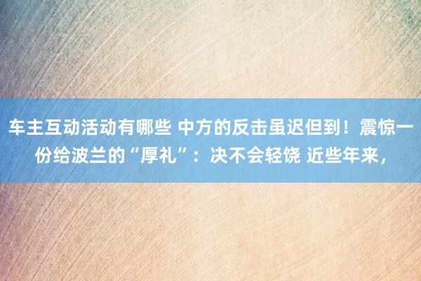 车主互动活动有哪些 中方的反击虽迟但到！震惊一份给波兰的“厚礼”：决不会轻饶 近些年来，