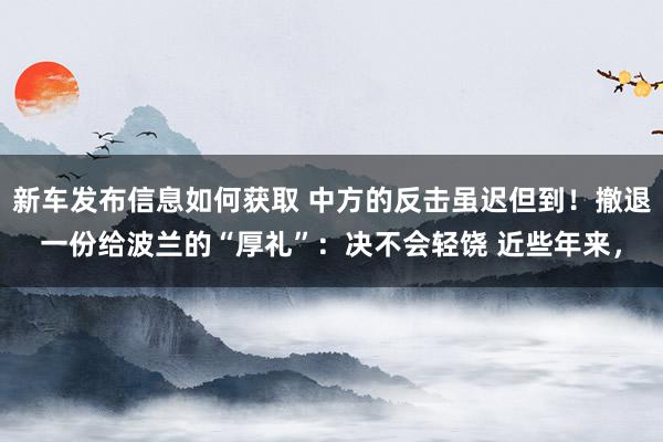 新车发布信息如何获取 中方的反击虽迟但到！撤退一份给波兰的“厚礼”：决不会轻饶 近些年来，