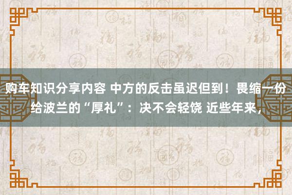 购车知识分享内容 中方的反击虽迟但到！畏缩一份给波兰的“厚礼”：决不会轻饶 近些年来，