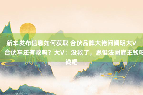 新车发布信息如何获取 合伙品牌大佬问闻明大V，合伙车还有救吗？大V：没救了，思惟法圈雇主钱吧