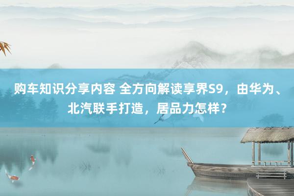 购车知识分享内容 全方向解读享界S9，由华为、北汽联手打造，居品力怎样？