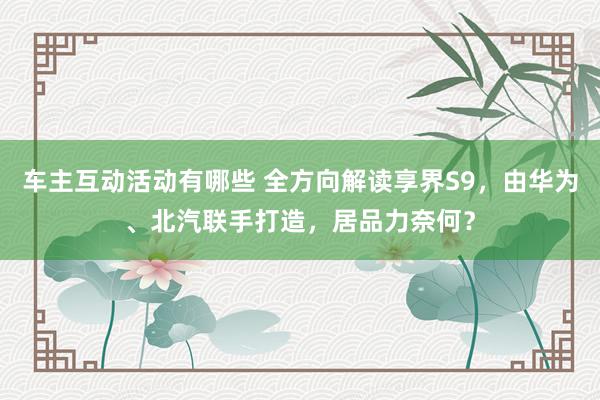 车主互动活动有哪些 全方向解读享界S9，由华为、北汽联手打造，居品力奈何？