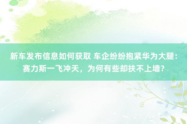 新车发布信息如何获取 车企纷纷抱紧华为大腿：赛力斯一飞冲天，为何有些却扶不上墙？