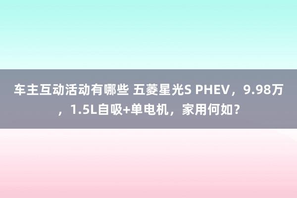 车主互动活动有哪些 五菱星光S PHEV，9.98万，1.5L自吸+单电机，家用何如？