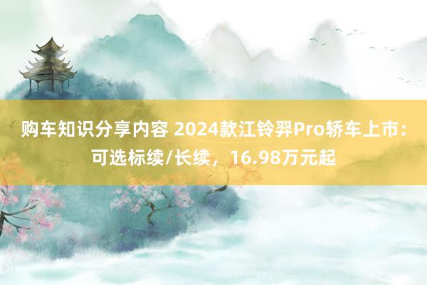 购车知识分享内容 2024款江铃羿Pro轿车上市：可选标续/长续，16.98万元起