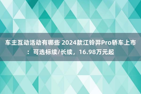 车主互动活动有哪些 2024款江铃羿Pro轿车上市：可选标续/长续，16.98万元起