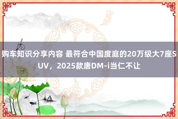 购车知识分享内容 最符合中国度庭的20万级大7座SUV，2025款唐DM-i当仁不让