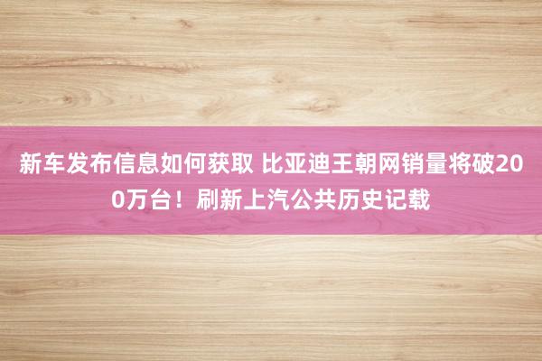 新车发布信息如何获取 比亚迪王朝网销量将破200万台！刷新上汽公共历史记载