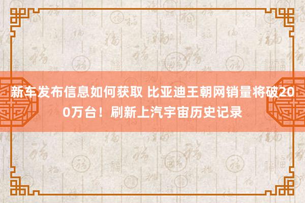 新车发布信息如何获取 比亚迪王朝网销量将破200万台！刷新上汽宇宙历史记录