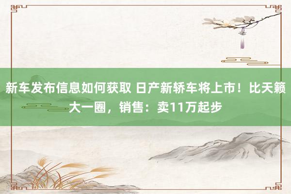 新车发布信息如何获取 日产新轿车将上市！比天籁大一圈，销售：卖11万起步