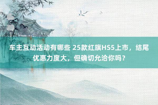 车主互动活动有哪些 25款红旗HS5上市，结尾优惠力度大，但确切允洽你吗？