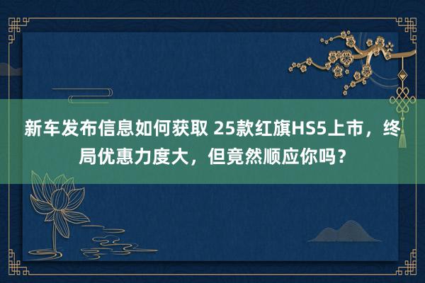 新车发布信息如何获取 25款红旗HS5上市，终局优惠力度大，但竟然顺应你吗？