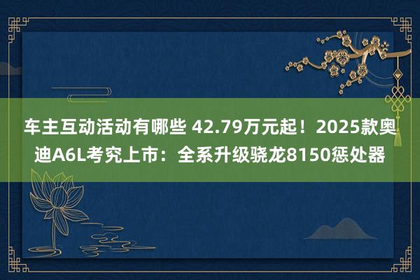 车主互动活动有哪些 42.79万元起！2025款奥迪A6L考究上市：全系升级骁龙8150惩处器