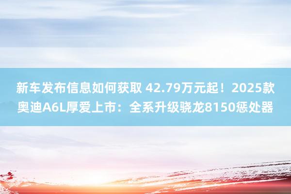 新车发布信息如何获取 42.79万元起！2025款奥迪A6L厚爱上市：全系升级骁龙8150惩处器