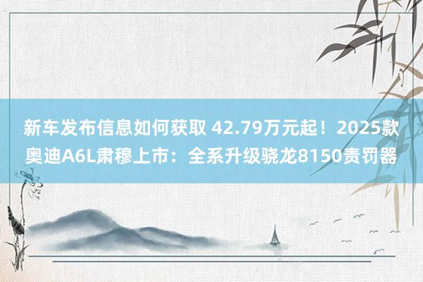 新车发布信息如何获取 42.79万元起！2025款奥迪A6L肃穆上市：全系升级骁龙8150责罚器