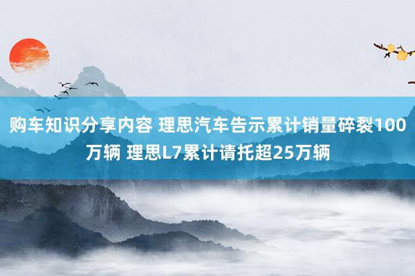 购车知识分享内容 理思汽车告示累计销量碎裂100万辆 理思L7累计请托超25万辆