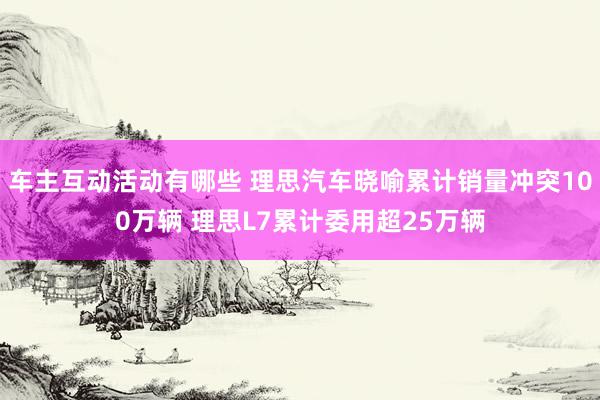 车主互动活动有哪些 理思汽车晓喻累计销量冲突100万辆 理思L7累计委用超25万辆