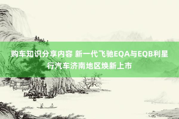 购车知识分享内容 新一代飞驰EQA与EQB利星行汽车济南地区焕新上市