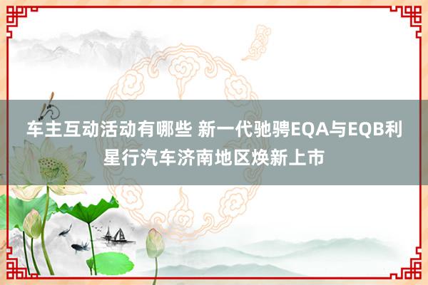 车主互动活动有哪些 新一代驰骋EQA与EQB利星行汽车济南地区焕新上市