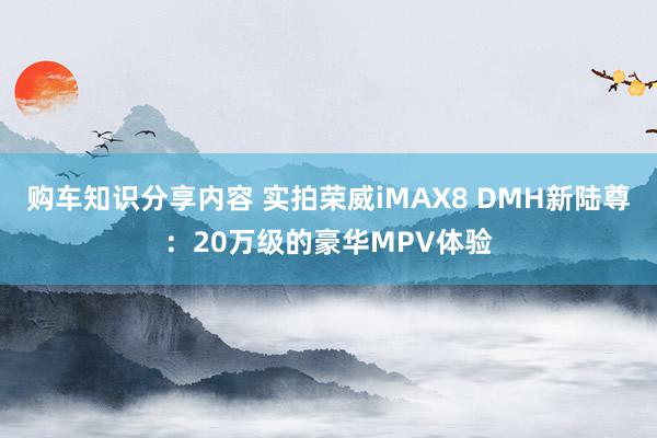 购车知识分享内容 实拍荣威iMAX8 DMH新陆尊：20万级的豪华MPV体验