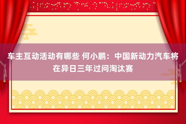 车主互动活动有哪些 何小鹏：中国新动力汽车将在异日三年过问淘汰赛