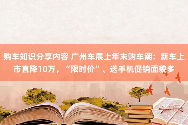 购车知识分享内容 广州车展上年末购车潮：新车上市直降10万，“限时价”、送手机促销面貌多