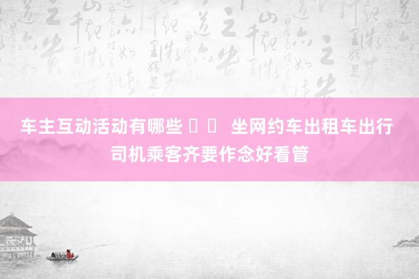 车主互动活动有哪些 		 坐网约车出租车出行 司机乘客齐要作念好看管