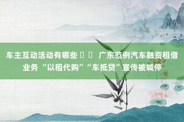 车主互动活动有哪些 		 广东范例汽车融资租借业务 “以租代购”“车抵贷”宣传被喊停