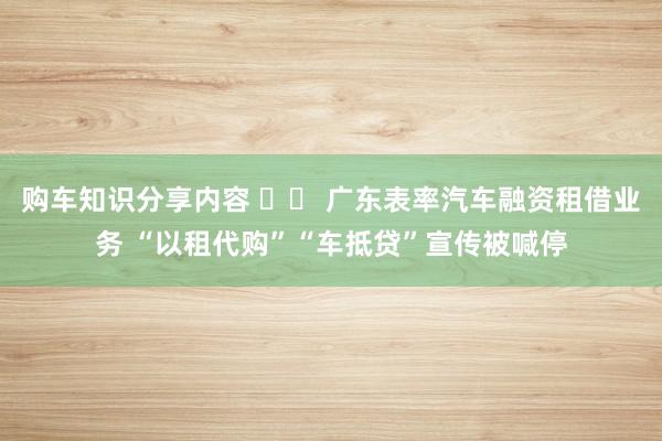 购车知识分享内容 		 广东表率汽车融资租借业务 “以租代购”“车抵贷”宣传被喊停