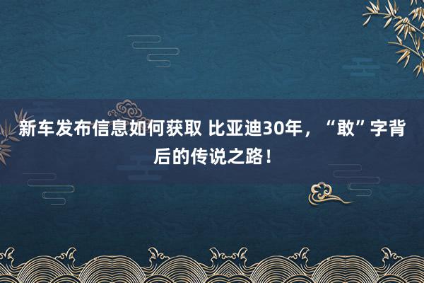 新车发布信息如何获取 比亚迪30年，“敢”字背后的传说之路！