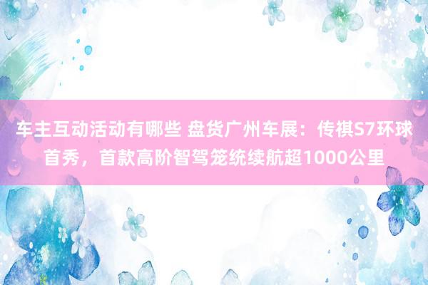 车主互动活动有哪些 盘货广州车展：传祺S7环球首秀，首款高阶智驾笼统续航超1000公里