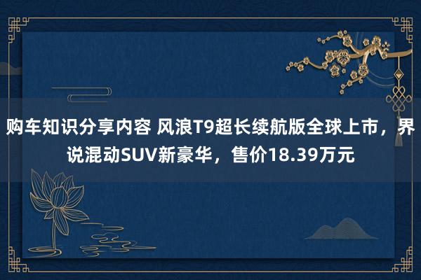 购车知识分享内容 风浪T9超长续航版全球上市，界说混动SUV新豪华，售价18.39万元