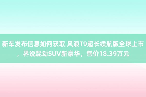 新车发布信息如何获取 风浪T9超长续航版全球上市，界说混动SUV新豪华，售价18.39万元