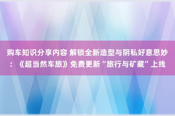 购车知识分享内容 解锁全新造型与阴私好意思妙：《超当然车旅》免费更新“旅行与矿藏”上线