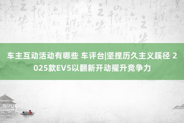 车主互动活动有哪些 车评台|坚捏历久主义蹊径 2025款EV5以翻新开动擢升竞争力