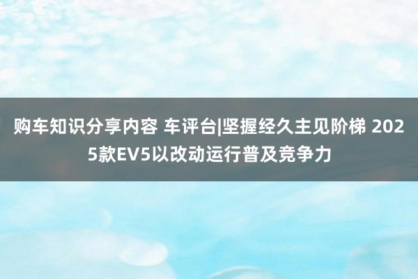 购车知识分享内容 车评台|坚握经久主见阶梯 2025款EV5以改动运行普及竞争力