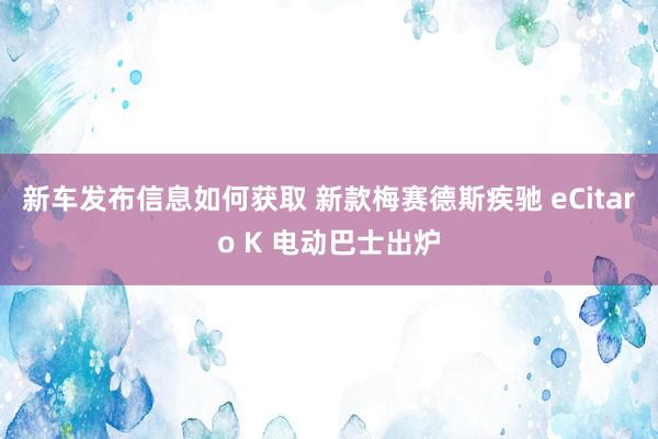 新车发布信息如何获取 新款梅赛德斯疾驰 eCitaro K 电动巴士出炉