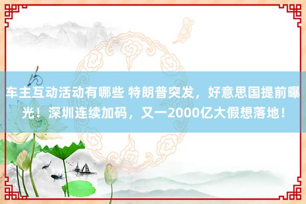 车主互动活动有哪些 特朗普突发，好意思国提前曝光！深圳连续加码，又一2000亿大假想落地！