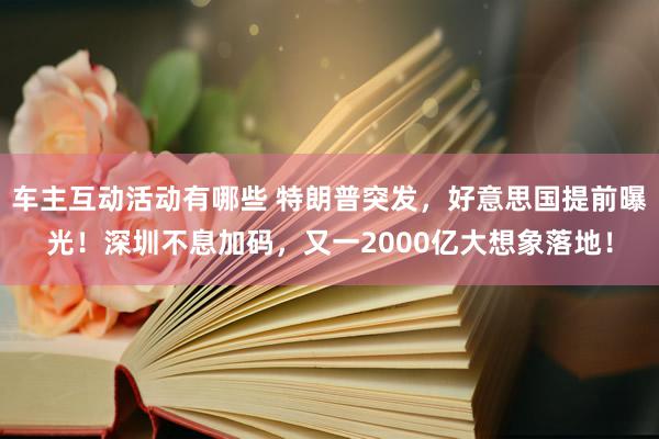 车主互动活动有哪些 特朗普突发，好意思国提前曝光！深圳不息加码，又一2000亿大想象落地！