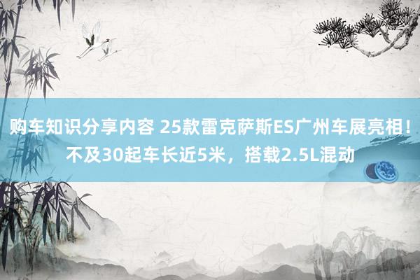 购车知识分享内容 25款雷克萨斯ES广州车展亮相！不及30起车长近5米，搭载2.5L混动