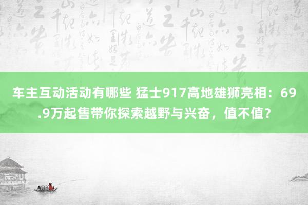 车主互动活动有哪些 猛士917高地雄狮亮相：69.9万起售带你探索越野与兴奋，值不值？