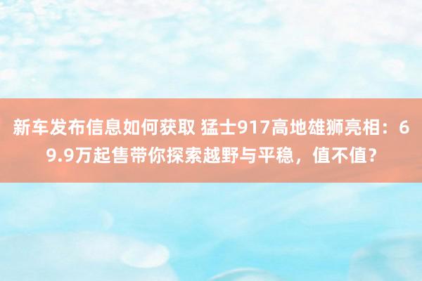 新车发布信息如何获取 猛士917高地雄狮亮相：69.9万起售带你探索越野与平稳，值不值？