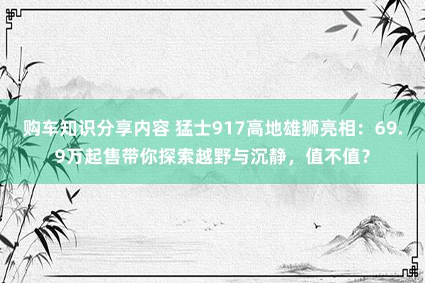 购车知识分享内容 猛士917高地雄狮亮相：69.9万起售带你探索越野与沉静，值不值？