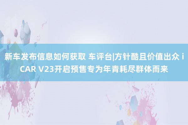 新车发布信息如何获取 车评台|方针酷且价值出众 iCAR V23开启预售专为年青耗尽群体而来